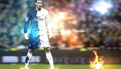 kaiyu体育-罗马主场2-0完胜维罗纳，多夫比克头槌破门苏莱巧射定胜局