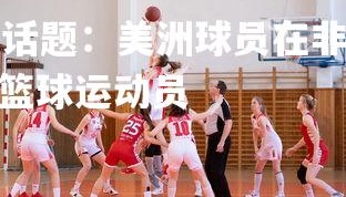 kaiyu体育-热门话题：美洲球员在非洲篮球盛宴中脱颖而出，非洲的篮球运动员