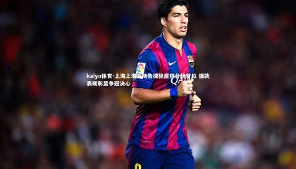 kaiyu体育-上海上港主场告捷稳居积分榜首位 强劲表现彰显争冠决心